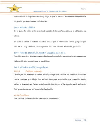 D204 
[Fecha] 
Importancia de la Producción de Textos 
12 
CIS 
PAGINA 
lectura visual de la palabra escrita y luego es que se enseña, de manera independiente las grafías que representan cada fonema. 
10.3 Método silábico 
En el que a los niños se les enseña el trazado de las grafías mediante la utilización de sílabas. 
En Cuba se utilizó el método inductivo creado por el Padre Félix Varela y seguido por José de la Luz y Caballero, el cual publicó en 1876 un libro de lectura graduada. 
10.4 Método gestual de Agustín Grosselin en 1866. 
Con él los maestros introducen procedimientos fono mímico que consisten en representar cada sonido con un gesto que lo identifique. 
10.5 Métodos analíticos o globales 
10.5.1 Palabras normales 
Creado por los alemanes Kramen, Heral y Vergel que consiste en combinar la lectura con la escritura y el dibujo. Este método tuvo gran aceptación y se extendió a varios países, se introdujo en Cuba a principios del siglo XX por el Dr. Aguallo, es de aplicación fácil y económica, de ahí su amplia divulgación. 
10.5.2 Fonológico 
Que consiste en llevar al niño a reconocer visualmente:  