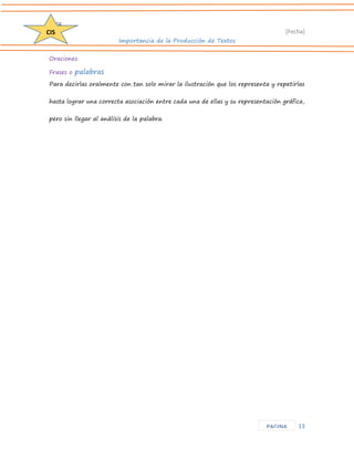 D204 
[Fecha] 
Importancia de la Producción de Textos 
13 
CIS 
PAGINA 
Oraciones 
Frases o palabras 
Para decirlas oralmente con tan solo mirar la ilustración que los representa y repetirlas hasta lograr una correcta asociación entre cada una de ellas y su representación gráfica, pero sin llegar al análisis de la palabra. 
 