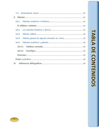ii 
9.3 Antecedente causal .................................................................................................... 11 
X. Métodos .................................................................................................................................. 11 
10.1 Métodos sintéticos o fonéticos ........................................................................... 11 
El alfabeto o deletreo ........................................................................................................ 11 
10.2 Los métodos fonéticos o fónicos ........................................................................ 11 
10.3 Método silábico ........................................................................................................ 12 
10.4 Método gestual de Agustín Grosselin en 1866........................................... 12 
10.5 Métodos analíticos o globales ............................................................................. 12 
10.5.1 Palabras normales .......................................................................................... 12 
10.5.2 Fonológico .......................................................................................................... 12 
Oraciones ............................................................................................................................... 13 
Frases o palabras .................................................................................................................... 13 
XI. Referencias Bibliográficas ............................................................................................ 14 
 