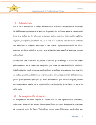 D204 
[Fecha] 
Importancia de la Producción de Textos 
6 
CIS 
PAGINA 
I. Introducción 
Con el fin de profundizar el trabajo de la escritura en el aula, resulta esencial reconocer las habilidades implicadas en el proceso de producción. Así como para la competencia lectora se indica que los alumnos y alumnas deben reconocer información explícita, implícita, interpretar, sintetizar, etc., en el caso de la escritura, las habilidades centrales son adecuarse al receptor, adecuarse al tipo textual, organizar/secuenciar las ideas, manejar un léxico variado y preciso, y en el ámbito más superficial manejar normas ortográficas. 
No obstante esta diversidad, en general se observa que el trabajo en el aula se centra principalmente en la corrección ortográfica, por sobre las otras habilidades señaladas. Esta focalización puede encontrar explicación en la facilidad aparente que tiene este tipo de trabajo, pero lamentablemente no promueve un aprendizaje complejo de la escritura, puesto que el problema principal que deben enfrentar las y los estudiantes para generar esta competencia radica en la organización y secuenciación de las ideas, es decir, la coherencia. 
II. La comprensión de textos 
La comprensión de textos implica la “construcción de una representación semántica, coherente e integrada del mismo. Supone que el lector sea capaz de develar las relaciones de coherencia entre las frases. Teniendo en cuenta estas definiciones, queda claro que  