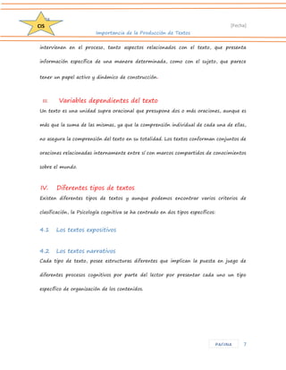 D204 
[Fecha] 
Importancia de la Producción de Textos 
7 
CIS 
PAGINA 
intervienen en el proceso, tanto aspectos relacionados con el texto, que presenta información específica de una manera determinada, como con el sujeto, que parece tener un papel activo y dinámico de construcción. 
III. Variables dependientes del texto 
Un texto es una unidad supra oracional que presupone dos o más oraciones, aunque es más que la suma de las mismas, ya que la comprensión individual de cada una de ellas, no asegura la comprensión del texto en su totalidad. Los textos conforman conjuntos de oraciones relacionadas internamente entre sí con marcos compartidos de conocimientos sobre el mundo. 
IV. Diferentes tipos de textos 
Existen diferentes tipos de textos y aunque podemos encontrar varios criterios de clasificación, la Psicología cognitiva se ha centrado en dos tipos específicos: 
4.1 Los textos expositivos 
4.2 Los textos narrativos 
Cada tipo de texto, posee estructuras diferentes que implican la puesta en juego de diferentes procesos cognitivos por parte del lector por presentar cada uno un tipo específico de organización de los contenidos.  
