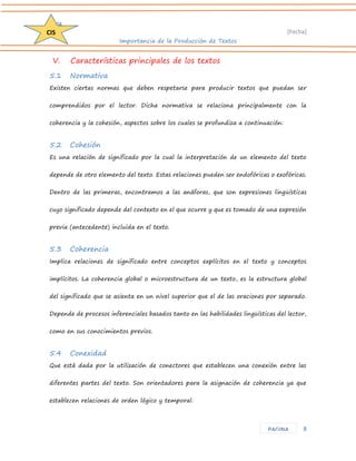 D204 
[Fecha] 
Importancia de la Producción de Textos 
8 
CIS 
PAGINA 
V. Características principales de los textos 
5.1 Normativa 
Existen ciertas normas que deben respetarse para producir textos que puedan ser comprendidos por el lector. Dicha normativa se relaciona principalmente con la coherencia y la cohesión, aspectos sobre los cuales se profundiza a continuación: 
5.2 Cohesión 
Es una relación de significado por la cual la interpretación de un elemento del texto depende de otro elemento del texto. Estas relaciones pueden ser endofóricas o exofóricas. Dentro de las primeras, encontramos a las anáforas, que son expresiones lingüísticas cuyo significado depende del contexto en el que ocurre y que es tomado de una expresión previa (antecedente) incluida en el texto. 
5.3 Coherencia 
Implica relaciones de significado entre conceptos explícitos en el texto y conceptos implícitos. La coherencia global o microestructura de un texto, es la estructura global del significado que se asienta en un nivel superior que el de las oraciones por separado. Depende de procesos inferenciales basados tanto en las habilidades lingüísticas del lector, como en sus conocimientos previos. 
5.4 Conexidad 
Que está dada por la utilización de conectores que establecen una conexión entre las diferentes partes del texto. Son orientadores para la asignación de coherencia ya que establecen relaciones de orden lógico y temporal.  