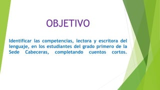 OBJETIVO
Identificar las competencias, lectora y escritora del
lenguaje, en los estudiantes del grado primero de la
Sede Cabeceras, completando cuentos cortos.