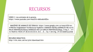 RECURSOS
VIDEO 1: Los animales de la granja.
https://www.youtube.com/watch?v=iMXnxKxV0Zw
IMAGÉNES DE ANIMALES DE GRANJA: https://www.google.com.co/search?hl=es-
419&site=imghp&tbm=isch&source=hp&biw=1366&bih=667&q=ANIMALES+DE+LA+G
RNJA+INDIVIDUALES&oq=ANIMALES+DE+LA+GRNJA+INDIVIDUALES&gs_l=img.3...111
8.14639.0.15534.37.30.0.0.0.0.0.0..0.0....0...1ac.1.64.img..37.0.0.bkDniuconGk
RECURSO DIDACTICO:
http://clic.xtec.cat/es/jclic/download.htm