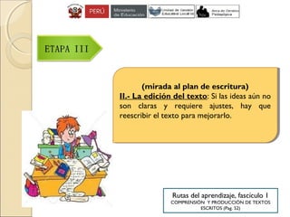 (mirada al plan de escritura)
II.- La edición del texto: Si las ideas aún no
son claras y requiere ajustes, hay que
reescribir el texto para mejorarlo.
(mirada al plan de escritura)
II.- La edición del texto: Si las ideas aún no
son claras y requiere ajustes, hay que
reescribir el texto para mejorarlo.
Rutas del aprendizaje, fascículo 1
COMPRENSIÓN Y PRODUCCIÓN DE TEXTOS
ESCRITOS (Pag. 52)
 