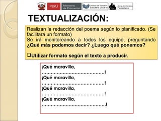 TEXTUALIZACIÓN:
Realizan la redacción del poema según lo planificado. (Se
facilitará un formato)
Se irá monitoreando a todos los equipo, preguntando
¿Qué más podemos decir? ¿Luego qué ponemos?
Utilizar formato según el texto a producir.
¡Qué maravilla,
……………………………………!
¡Qué maravilla,
……………………………………!
¡Qué maravilla,
……………………………………!
¡Qué maravilla,
…………………………………….!
 