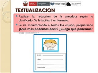 TEXTUALIZACIONTEXTUALIZACION
 Realizan la redacción de la anécdota según lo
planificado. Se le facilitará un formato.
 Se irá monitoreando a todos los equipo, preguntando
¿Qué más podemos decir? ¿Luego qué ponemos?
 