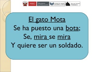 El gato Mota
Se ha puesto una bota;
Se, mira se mira
Y quiere ser un soldado.
 