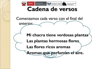Cadena de versosCadena de versos
Comenzamos cada verso con el final del
anterior.
Mi chacra tiene verdosas plantas
Las plantas hermosas flores
Las flores ricos aromas
Aromas que perfuman el aire.
 