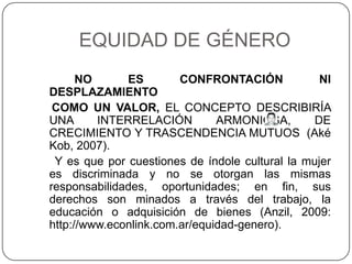 EQUIDAD DE GÉNERO
      NO      ES        CONFRONTACIÓN             NI
DESPLAZAMIENTO
 COMO UN VALOR, EL CONCEPTO DESCRIBIRÍA
UNA      INTERRELACIÓN         ARMONIOSA,        DE
CRECIMIENTO Y TRASCENDENCIA MUTUOS (Aké
Kob, 2007).
 Y es que por cuestiones de índole cultural la mujer
es discriminada y no se otorgan las mismas
responsabilidades, oportunidades; en fin, sus
derechos son minados a través del trabajo, la
educación o adquisición de bienes (Anzil, 2009:
http://www.econlink.com.ar/equidad-genero).
 