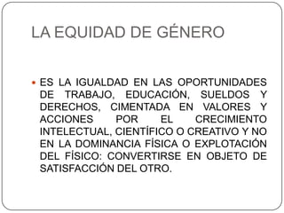 LA EQUIDAD DE GÉNERO


 ES LA IGUALDAD EN LAS OPORTUNIDADES
 DE TRABAJO, EDUCACIÓN, SUELDOS Y
 DERECHOS, CIMENTADA EN VALORES Y
 ACCIONES     POR     EL    CRECIMIENTO
 INTELECTUAL, CIENTÍFICO O CREATIVO Y NO
 EN LA DOMINANCIA FÍSICA O EXPLOTACIÓN
 DEL FÍSICO: CONVERTIRSE EN OBJETO DE
 SATISFACCIÓN DEL OTRO.
 