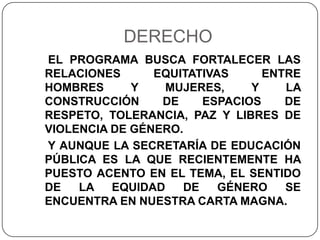 DERECHO
EL PROGRAMA BUSCA FORTALECER LAS
RELACIONES      EQUITATIVAS     ENTRE
HOMBRES      Y    MUJERES,    Y    LA
CONSTRUCCIÓN     DE    ESPACIOS    DE
RESPETO, TOLERANCIA, PAZ Y LIBRES DE
VIOLENCIA DE GÉNERO.
Y AUNQUE LA SECRETARÍA DE EDUCACIÓN
PÚBLICA ES LA QUE RECIENTEMENTE HA
PUESTO ACENTO EN EL TEMA, EL SENTIDO
DE   LA   EQUIDAD   DE    GÉNERO   SE
ENCUENTRA EN NUESTRA CARTA MAGNA.
 