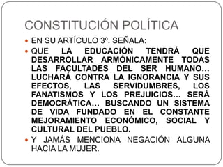 CONSTITUCIÓN POLÍTICA
 EN SU ARTÍCULO 3º. SEÑALA:
 QUE    LA   EDUCACIÓN  TENDRÁ  QUE
  DESARROLLAR ARMÓNICAMENTE TODAS
  LAS FACULTADES DEL SER HUMANO…
  LUCHARÁ CONTRA LA IGNORANCIA Y SUS
  EFECTOS,    LAS  SERVIDUMBRES, LOS
  FANATISMOS Y LOS PREJUICIOS… SERÁ
  DEMOCRÁTICA… BUSCANDO UN SISTEMA
  DE VIDA FUNDADO EN EL CONSTANTE
  MEJORAMIENTO ECONÓMICO, SOCIAL Y
  CULTURAL DEL PUEBLO.
 Y JAMÁS MENCIONA NEGACIÓN ALGUNA
  HACIA LA MUJER.
 