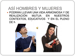 ASÍ HOMBRES Y MUJERES
 PODRÁN LLEVAR UNA VIDA ARMONIOSA Y DE
 REALIZACIÓN   MUTUA  EN   NUESTROS
 CONTEXTOS, EDUCATIVOS Y EN EL PLENO
 DE NUESTRO PAÍS.
 