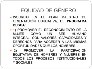 EQUIDAD DE GÉNERO
 INSCRITO  EN EL PLAN MAESTRO DE
  ORIENTACIÓN EDUCATIVA, EL PROGRAMA
  BUSCA:
 1) PROMOVER EL RECONOCIMIENTO DE LA
  MUJER    COMO    UN    SER   HUMANO
  INTEGRAL, CON VALORES, CAPACIDADES Y
  DERECHOS PARA ACCEDER A LAS MISMAS
  OPORTUNIDADES QUE LOS HOMBRES.
 2)    PROMOVER    LA    PARTICIPACIÓN
  EQUITATIVA DE HOMBRES Y MUJERES EN
  TODOS LOS PROCESOS INSTITUCIONALES
  Y SOCIALES.
 