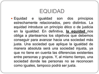 EQUIDAD
 Equidad   e igualdad son dos principios
 estrechamente relacionados, pero distintos. La
 equidad introduce un principio ético o de justicia
 en la igualdad. En definitiva, la equidad nos
 obliga a plantearnos los objetivos que debemos
 conseguir para avanzar hacia una sociedad más
 justa. Una sociedad que aplique la igualdad de
 manera absoluta será una sociedad injusta, ya
 que no tiene en cuenta las diferencias existentes
 entre personas y grupos. Y, al mismo tiempo, una
 sociedad donde las personas no se reconocen
 como iguales, tampoco podrá ser justa.
 