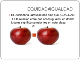 EQUIDAD≠IGUALDAD
 El Diccionario Larousse nos dice que IGUALDAD:
  Es la relación entre dos cosas iguales, en donde
 iguales significa semejantes en naturaleza,
 calidad o cantidad:
 