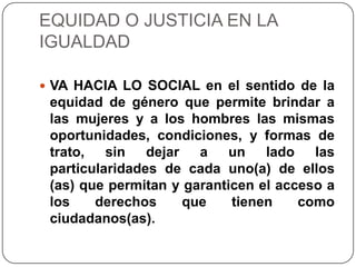 EQUIDAD O JUSTICIA EN LA
IGUALDAD

 VA HACIA LO SOCIAL en el sentido de la
 equidad de género que permite brindar a
 las mujeres y a los hombres las mismas
 oportunidades, condiciones, y formas de
 trato,   sin   dejar   a un     lado las
 particularidades de cada uno(a) de ellos
 (as) que permitan y garanticen el acceso a
 los    derechos      que   tienen    como
 ciudadanos(as).
 