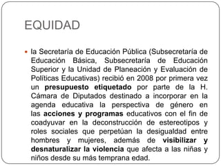 EQUIDAD

 la Secretaría de Educación Pública (Subsecretaría de
 Educación Básica, Subsecretaría de Educación
 Superior y la Unidad de Planeación y Evaluación de
 Políticas Educativas) recibió en 2008 por primera vez
 un presupuesto etiquetado por parte de la H.
 Cámara de Diputados destinado a incorporar en la
 agenda educativa la perspectiva de género en
 las acciones y programas educativos con el fin de
 coadyuvar en la deconstrucción de estereotipos y
 roles sociales que perpetúan la desigualdad entre
 hombres y mujeres, además de visibilizar y
 desnaturalizar la violencia que afecta a las niñas y
 niños desde su más temprana edad.
 