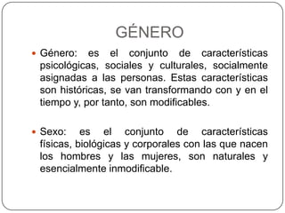 GÉNERO
 Género:   es el conjunto de características
 psicológicas, sociales y culturales, socialmente
 asignadas a las personas. Estas características
 son históricas, se van transformando con y en el
 tiempo y, por tanto, son modificables.

 Sexo:    es el conjunto de características
 físicas, biológicas y corporales con las que nacen
 los hombres y las mujeres, son naturales y
 esencialmente inmodificable.
 