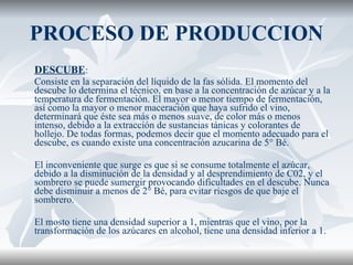 PROCESO DE PRODUCCION DESCUBE :  Consiste en la separación del líquido de la fas sólida. El momento del descube lo determina el técnico, en base a la concentración de azúcar y a la temperatura de fermentación. El mayor o menor tiempo de fermentación, así como la mayor o menor maceración que haya sufrido el vino, determinará que éste sea más o menos suave, de color más o menos intenso, debido a la extracción de sustancias tánicas y colorantes de hollejo. De todas formas, podemos decir que el momento adecuado para el descube, es cuando existe una concentración azucarina de 5° Bé. El inconveniente que surge es que si se consume totalmente el azúcar, debido a la disminución de la densidad y al desprendimiento de C02, y el sombrero se puede sumergir provocando dificultades en el descube. Nunca debe disminuir a menos de 2° Bé, para evitar riesgos de que baje el sombrero. El mosto tiene una densidad superior a 1, mientras que el vino, por la transformación de los azúcares en alcohol, tiene una densidad inferior a 1. 