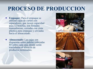 PROCESO DE PRODUCCION Empaque:  Para el empaque se utilizan cajas de cartón con separadores, que tienen capacidad para 12 botellas, son llenadas manualmente, cerradas con cinta plástica para empaque y enviadas hacia el almacenado. Almacenado:  Las cajas son dispuestas sobre paletas colocadas 85 sobre cada una, donde serán trasladadas al almacén de productos terminados. 