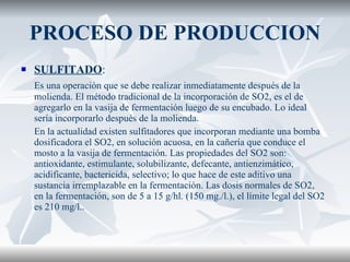 PROCESO DE PRODUCCION SULFITADO : Es una operación que se debe realizar inmediatamente después de la molienda. El método tradicional de la incorporación de SO2, es el de agregarlo en la vasija de fermentación luego de su encubado. Lo ideal sería incorporarlo después de la molienda. En la actualidad existen sulfitadores que incorporan mediante una bomba dosificadora el SO2, en solución acuosa, en la cañería que conduce el mosto a la vasija de fermentación. Las propiedades del SO2 son: antioxidante, estimulante, solubilizante, defecante, antienzimático, acidificante, bactericida, selectivo; lo que hace de este aditivo una sustancia irremplazable en la fermentación. Las dosis normales de SO2, en la fermentación, son de 5 a 15 g/hl. (150 mg./l.), el límite legal del SO2 es 210 mg/l..  