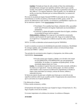 PAPIRO: Formado por hojas de caña cortada en finas tiras entrelazadas y
prensadas hasta conseguir una superficie uniforme sobre la que se podía
escribir. Este soporte es originario de Egipto que se generaliza como tal en el
año 1000 a.C. Los soportes anteriores, como la piedra y la y las tablillas de
arcilla, no eran muy eficientes por su costosa elaboración y su carencia de
portabilidad.
⋅
Proviene de una planta de Egipto llamada PAPIRUS, derivando de ahí su nombre.
Generalmente se escribía con pluma y tinta basada en hollín, goma y ácido. Su
proceso de elaboración es más sencillo y su resistencia y portabilidad es superior a la
de los anteriores soportes. Como inconvenientes destacaremos 2:
Tecnológico: No se podían hacer hojas, solamente rollos, que podían
medir hasta 40 metros de longitud. Implicando una incomodidad al
manipularlo.
•
Comercial: La planta del papiro escaseaba fuera de Egipto, creándose
la necesidad de buscar nuevos soportes.
•
PERGAMINO / VITELA: Éste surge por la necesidad de comunicados
escritos y por la escasez de soportes para ello. Surge en la ciudad de Perga,
en el siglo II a.C. El pergamino se elabora con piel de cabra, cervatillo asno,
ternera...
⋅
NOTA: La vitela se elaboraba exclusivamente de piel de TERNERA:
La piel se sometía a un proceso de deshidratación para darle resistencia y flexibilidad.
Se consigue también ,más comodidad al poder cortarse en forma de hojas (hojas
proviene de CÓDEX = códice)
Tras periodos de coexistencia entre el papiro y el pergamino, éste último acaba
imponiéndose. Inconveniente:
Era más costoso que el papiro y debido a ese elevado coste surgen
los PALIMSESTOS o PALIMPSESTOS, que eran pergaminos
reutilizables. Se lavaban y se raspaban con piedra pómez. Se han
encontrado algunos hasta con 2 usos.
•
PAPEL: Se considera el soporte físico de escritura más avanzado, atribuido a
los chinos en el siglo II d.C. Antes de utilizar papel , los chinos escribían
sobre bambú o seda. El proceso de fabricación originalmente se basaba en
trapos viejos macerados (en remojo), cortezas de morera, cáñamo y
materiales diversos.
⋅
Se hacía una especie de pasta que se dejaba secar hasta que se convertía en una
superficie uniforme sobre la que se podía escribir. El papel posee dos características
que lo convierten en el soporte definitivo.
Su fabricación es barata.◊
Ofrece mucha resistencia y solidez.◊
El hermetismo del imperio chino hace que el papel no legue a Europa hasta el s. XI y
llegó a España a través de los árabes.
Un avance importante es la celulosa, de cortezas. La celulosa se blanquea.
29/10/2003
11
 