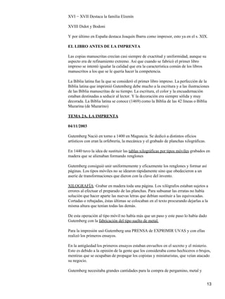 XVI − XVII Destaca la familia Elzenín
XVIII Didot y Bodoni
Y por último en España destaca Joaquín Ibarra como impresor, esto ya en el s. XIX.
EL LIBRO ANTES DE LA IMPRENTA
Las copias manuscritas crecían casi siempre de exactitud y uniformidad, aunque su
aspecto era de refinamiento extremo. Así que cuando se fabricó el primer libro
impreso se intentó igualar la calidad que era la característica común de los libros
manuscritos a los que se le quería hacer la competencia.
La Biblia latina fue la que se consideró el primer libro impreso. La perfección de la
Biblia latina que imprimió Gutemberg debe mucho a la escritura y a las ilustraciones
de las Biblia manuscritas de su tiempo. La escritura, el color y la encuadernación
estaban destinadas a seducir al lector. Y la decoración era siempre sólida y muy
decorada. La Biblia latina se conoce (1469) como la Biblia de las 42 líneas o Biblia
Mazarina (de Mazarino)
TEMA 2A. LA IMPRENTA
04/11/2003
Gutemberg Nació en torno a 1400 en Maguncia. Se dedicó a distintos oficios
artísticos con eran la orfebrería, la mecánica y el grabado de planchas xilográficas.
En 1440 tuvo la idea de sustituir las tablas xilográficas por tipos móviles grabados en
madera que se alienaban formando renglones
Gutemberg consiguió unir uniformemente y eficazmente los renglones y formar así
páginas. Los tipos móviles no se idearon rápidamente sino que obedecieron a un
aserie de transformaciones que dieron con la clave del invento.
XILOGRAFÍA: Grabar en madera toda una página. Los xilógrafos estaban sujetos a
errores al efectuar el preparado de las planchas. Para subsanar las erratas no había
solución que hacer aparte las nuevas letras que debían sustituir a las equivocadas.
Cortadas o rebajadas, éstas últimas se colocaban en el texto procurando dejarlas a la
misma altura que tenían todas las demás.
De esta operación al tipo móvil no había más que un paso y este paso lo había dado
Gutemberg con la fabricación del tipo suelto de metal.
Para la impresión usó Gutemberg una PRENSA de EXPRIMIR UVAS y con ellas
realizó los primeros ensayos.
En la antigüedad los primeros ensayos estaban envueltos en el secreto y el misterio.
Esto es debido a la opinión de la gente que los consideraba como hechiceros o brujos,
mentiras que se ocupaban de propagar los copistas y miniaturistas, que veían atacado
su negocio.
Gutemberg necesitaba grandes cantidades para la compra de pergamino, metal y
13
 