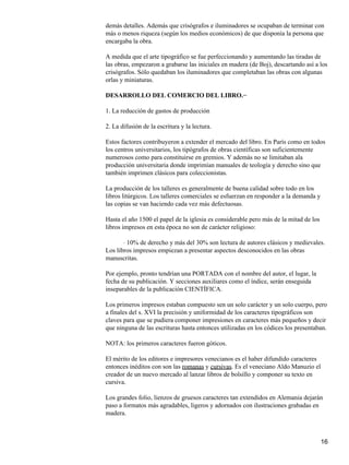 demás detalles. Además que crisógrafos e iluminadores se ocupaban de terminar con
más o menos riqueza (según los medios económicos) de que disponía la persona que
encargaba la obra.
A medida que el arte tipográfico se fue perfeccionando y aumentando las tiradas de
las obras, empezaron a grabarse las iniciales en madera (de Boj), descartando así a los
crisógrafos. Sólo quedaban los iluminadores que completaban las obras con algunas
orlas y miniaturas.
DESARROLLO DEL COMERCIO DEL LIBRO.−
1. La reducción de gastos de producción
2. La difusión de la escritura y la lectura.
Estos factores contribuyeron a extender el mercado del libro. En París como en todos
los centros universitarios, los tipógrafos de obras científicas son suficientemente
numerosos como para constituirse en gremios. Y además no se limitaban ala
producción universitaria donde imprimían manuales de teología y derecho sino que
también imprimen clásicos para coleccionistas.
La producción de los talleres es generalmente de buena calidad sobre todo en los
libros litúrgicos. Los talleres comerciales se esfuerzan en responder a la demanda y
las copias se van haciendo cada vez más defectuosas.
Hasta el año 1500 el papel de la iglesia es considerable pero más de la mitad de los
libros impresos en esta época no son de carácter religioso:
10% de derecho y más del 30% son lectura de autores clásicos y medievales.⋅
Los libros impresos empiezan a presentar aspectos desconocidos en las obras
manuscritas.
Por ejemplo, pronto tendrían una PORTADA con el nombre del autor, el lugar, la
fecha de su publicación. Y secciones auxiliares como el índice, serán enseguida
inseparables de la publicación CIENTÍFICA.
Los primeros impresos estaban compuesto sen un solo carácter y un solo cuerpo, pero
a finales del s. XVI la precisión y uniformidad de los caracteres tipográficos son
claves para que se pudiera componer impresiones en caracteres más pequeños y decir
que ninguna de las escrituras hasta entonces utilizadas en los códices los presentaban.
NOTA: los primeros caracteres fueron góticos.
El mérito de los editores e impresores venecianos es el haber difundido caracteres
entonces inéditos con son las romanas y cursivas. Es el veneciano Aldo Manuzio el
creador de un nuevo mercado al lanzar libros de bolsillo y componer su texto en
cursiva.
Los grandes folio, lienzos de gruesos caracteres tan extendidos en Alemania dejarán
paso a formatos más agradables, ligeros y adornados con ilustraciones grabadas en
madera.
16
 