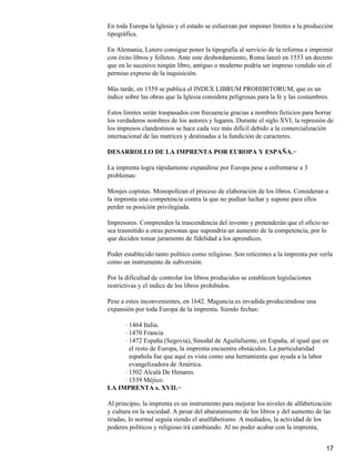 En toda Europa la Iglesia y el estado se esfuerzan por imponer límites a la producción
tipográfica.
En Alemania, Lutero consigue poner la tipografía al servicio de la reforma e imprimir
con éxito libros y folletos. Ante este desbordamiento, Roma lanzó en 1553 un decreto
que en lo sucesivo ningún libro, antiguo o moderno podría ser impreso vendido sin el
permiso expreso de la inquisición.
Más tarde, en 1559 se publica el INDEX LIBRUM PROHIBITORUM, que es un
índice sobre las obras que la Iglesia considera peligrosas para la fe y las costumbres.
Estos límites serán traspasados con frecuencia gracias a nombres ficticios para borrar
los verdaderos nombres de los autores y lugares. Durante el siglo XVI, la represión de
los impresos clandestinos se hace cada vez más difícil debido a la comercialización
internacional de las matrices y destinadas a la fundición de caracteres.
DESARROLLO DE LA IMPRENTA POR EUROPA Y ESPAÑA.−
La imprenta logra rápidamente expandirse por Europa pese a enfrentarse a 3
problemas:
Monjes copistas. Monopolizan el proceso de elaboración de los libros. Consideran a
la imprenta una competencia contra la que no podían luchar y supone para ellos
perder su posición privilegiada.
Impresores. Comprenden la trascendencia del invento y pretenderán que el oficio no
sea trasmitido a otras personas que supondría un aumento de la competencia, por lo
que deciden tomar juramento de fidelidad a los aprendices.
Poder establecido tanto político como religioso. Son reticentes a la imprenta por verla
como un instrumento de subversión.
Por la dificultad de controlar los libros producidos se establecen legislaciones
restrictivas y el índice de los libros prohibidos.
Pese a estos inconvenientes, en 1642. Maguncia es invadida produciéndose una
expansión por toda Europa de la imprenta. Siendo fechas:
1464 Italia.⋅
1470 Francia⋅
1472 España (Segovia), Sinodal de Aguilafuente, en España, al igual que en
el resto de Europa, la imprenta encuentra obstáculos. La particularidad
española fue que aquí es vista como una herramienta que ayuda a la labor
evangelizadora de América.
⋅
1502 Alcalá De Henares.⋅
1539 Méjico.⋅
LA IMPRENTA s. XVII.−
Al principio, la imprenta es un instrumento para mejorar los niveles de alfabetización
y cultura en la sociedad. A pesar del abaratamiento de los libros y del aumento de las
tiradas, lo normal seguía siendo el analfabetismo. A mediados, la actividad de los
poderes políticos y religioso irá cambiando. Al no poder acabar con la imprenta,
17
 