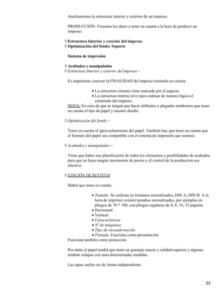 Analizaremos la estructura interior y exterior de un impreso.
PRODUCCIÓN; Veremos los datos a tener en cuenta a la hora de producir un
impreso:
Estructura Interior y exterior del impreso◊
Optimización del fondo: Soporte◊
Sistema de impresión
Acabados y manipulados◊
Estructura Interior y exterior del impreso.−◊
Es importante conocer la FINALIDAD del impreso teniendo en cuenta:
La estructura externa viene marcada por el aspecto.•
La estructura interna sirve para ordenar de manera lógica el
contenido del impreso.
•
NOTA: En caso de que se tengan que hacer doblados o plegados tendremos que tener
en cuenta el tipo de papel y nuestro diseño.
Optimización del fondo.−◊
Tener en cuenta el aprovechamiento del papel. También hay que tener en cuenta que
el formato del papel sea compatible con el sistema de impresión que usemos.
Acabados y manipulados.−◊
Tiene que haber una planificación de todos los elementos y posibilidades de acabados
para que no haya ningún incremento de precio y el control de la producción sea
efectivo.
EDICIÓN DE REVISTAS◊
Habrá que tener en cuenta:
Tamaño. Se realizan en formatos normalizados, DIN A, DIN B. A la
hora de imprimir existen tamaños normalizados, por ejemplos en
pliegos de 70 * 100, con pliegos regulares de 4, 8, 16, 32 páginas.
•
Horizontal•
Vertical•
Características•
Nº de máquinas•
Tipo de encuadernación•
Portada: Funciona como presentación•
Funciona también como protección
Por tanto el papel tendrá que tener un gramaje mayor y calidad superior y algunas
tendrán solapas con unas determinadas medidas.
Las tapas suelen ser de forma independiente
22
 