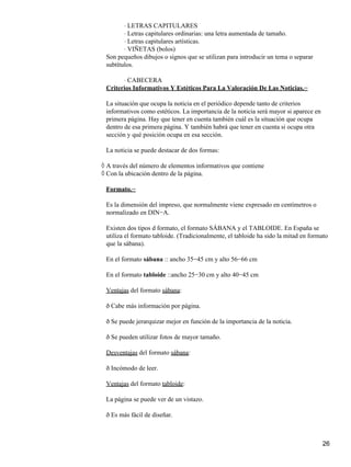 LETRAS CAPITULARES⋅
Letras capitulares ordinarias: una letra aumentada de tamaño.⋅
Letras capitulares artísticas.⋅
VIÑETAS (bolos)⋅
Son pequeños dibujos o signos que se utilizan para introducir un tema o separar
subtítulos.
CABECERA⋅
Criterios Informativos Y Estéticos Para La Valoración De Las Noticias.−
La situación que ocupa la noticia en el periódico depende tanto de criterios
informativos como estéticos. La importancia de la noticia será mayor si aparece en
primera página. Hay que tener en cuenta también cuál es la situación que ocupa
dentro de esa primera página. Y también habrá que tener en cuenta si ocupa otra
sección y qué posición ocupa en esa sección.
La noticia se puede destacar de dos formas:
A través del número de elementos informativos que contiene◊
Con la ubicación dentro de la página.◊
Formato.−
Es la dimensión del impreso, que normalmente viene expresado en centímetros o
normalizado en DIN−A.
Existen dos tipos d formato, el formato SÁBANA y el TABLOIDE. En España se
utiliza el formato tabloide. (Tradicionalmente, el tabloide ha sido la mitad en formato
que la sábana).
En el formato sábana :: ancho 35−45 cm y alto 56−66 cm
En el formato tabloide ::ancho 25−30 cm y alto 40−45 cm
Ventajas del formato sábana:
ð Cabe más información por página.
ð Se puede jerarquizar mejor en función de la importancia de la noticia.
ð Se pueden utilizar fotos de mayor tamaño.
Desventajas del formato sábana:
ð Incómodo de leer.
Ventajas del formato tabloide:
La página se puede ver de un vistazo.
ð Es más fácil de diseñar.
26
 