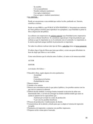 Su nombre⋅
Con un pseudónimo⋅
Nombre ordinario (autónimo)⋅
Con siglas (criptónimo)⋅
Con un signo o símbolo (asterónimo)⋅
EL EDITOR.−◊
Puede ser una persona o una entidad que realice la obra, pudiendo ser: literaria,
científica o técnica.
Puede ser una OBRA o una PUBLICACIÓN PERIÓDICA. Necesitará una industria
de Artes gráficas (AAGG) para reproducir los ejemplares, cuya finalidad es poner la
ibra a disposición del público.
Los editores son empresarios de carácter especial cuya finalidad (como empresarios
que son) es obtener beneficios. Se consideran especial por el tipo de productos que
realizan ya que lo importante no es el continente sino el contenido. Lo importante es
la metria espiritual aunque también la presentación es importante.
No todos los editores realizan todo tipo de libros, cada libro tiene un lector potencial.
El editor elige el tipo de libros que tiene que editar y existe una gran dificultad a la
hora de elegir qué libros se van a editar.
Como nota diremos que la relación entre el editor y el autor es de mutua necesidad.
AUTOR
EDITOR
Actividades Del Editor.−
Descubrir obras, según algunos de estos parámetros:◊
Actualidad⋅
Interés⋅
Coincidencia de hechos⋅
Probabilidad de venta⋅
Buscar autores◊
Atender a los autores◊
Buscar una coincidencia entre lo que pide el público y los posibles autores con los
que esté en contacto la editorial.
◊
Deberá decidir también si arriesga fondos tomando la decisión de editar una
determinado libro. A la hora de arriesgar los fondos también tendrá que tener en
cuenta la opinión de los especialistas que :
◊
Analizan por un lado los costes de producción⋅
Y por otro los posibles beneficios.⋅
Proceso de producción. Condicionantes de diseño.◊
Características de la edición y diseño para que se adapte al sistema de impresión
escogido.
◊
Parámetros de impresión y contactar con posibles impresores.◊
Preparar red de ventas para el mercado.◊
30
 