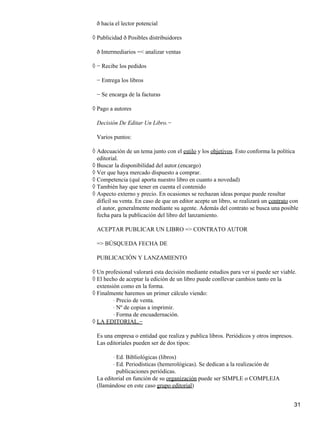 ð hacia el lector potencial
Publicidad ð Posibles distribuidores◊
ð Intermediarios =< analizar ventas
− Recibe los pedidos◊
− Entrega los libros
− Se encarga de la facturas
Pago a autores◊
Decisión De Editar Un Libro.−
Varios puntos:
Adecuación de un tema junto con el estilo y los objetivos. Esto conforma la política
editorial.
◊
Buscar la disponibilidad del autor.(encargo)◊
Ver que haya mercado dispuesto a comprar.◊
Competencia (qué aporta nuestro libro en cuanto a novedad)◊
También hay que tener en cuenta el contenido◊
Aspecto externo y precio. En ocasiones se rechazan ideas porque puede resultar
difícil su venta. En caso de que un editor acepte un libro, se realizará un contrato con
el autor, generalmente mediante su agente. Además del contrato se busca una posible
fecha para la publicación del libro del lanzamiento.
◊
ACEPTAR PUBLICAR UN LIBRO => CONTRATO AUTOR
=> BÚSQUEDA FECHA DE
PUBLICACIÓN Y LANZAMIENTO
Un profesional valorará esta decisión mediante estudios para ver si puede ser viable.◊
El hecho de aceptar la edición de un libro puede conllevar cambios tanto en la
extensión como en la forma.
◊
Finalmente haremos un primer cálculo viendo:◊
Precio de venta.⋅
Nº de copias a imprimir.⋅
Forma de encuadernación.⋅
LA EDITORIAL.−◊
Es una empresa o entidad que realiza y publica libros. Periódicos y otros impresos.
Las editoriales pueden ser de dos tipos:
Ed. Bibliológicas (libros)⋅
Ed. Periodísticas (hemerológicas). Se dedican a la realización de
publicaciones periódicas.
⋅
La editorial en función de su organización puede ser SIMPLE o COMPLEJA
(llamándose en este caso grupo editorial)
31
 