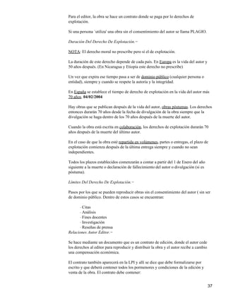 Para el editor, la obra se hace un contrato donde se paga por lo derechos de
explotación.
Si una persona `utiliza' una obra sin el consentimiento del autor se llama PLAGIO.
Duración Del Derecho De Explotación.−
NOTA: El derecho moral no prescribe pero sí el de explotación.
La duración de este derecho depende de cada país. En Europa es la vida del autor y
50 años después. (En Nicaragua y Etiopía este derecho no prescribe)
Un vez que expira ese tiempo pasa a ser de dominio público (cualquier persona o
entidad), siempre y cuando se respete la autoría y la integridad.
En España se establece el tiempo de derecho de explotación en la vida del autor más
70 años. 04/02/2004
Hay obras que se publican después de la vida del autor, obras póstumas. Los derechos
entonces durarán 70 años desde la fecha de divulgación de la obra siempre que la
divulgación se haga dentro de los 70 años después de la muerte del autor.
Cuando la obra está escrita en colaboración, los derechos de explotación durarán 70
años después de la muerte del último autor.
En el caso de que la obra esté repartida en volúmenes, partes o entregas, el plazo de
explotación comienza después de la última entrega siempre y cuando no sean
independientes.
Todos los plazos establecidos comenzarán a contar a partir del 1 de Enero del año
siguiente a la muerte o declaración de fallecimiento del autor o divulgación (si es
póstuma).
Límites Del Derecho De Explotación.−
Pasos por los que se pueden reproducir obras sin el consentimiento del autor ( sin ser
de dominio público. Dentro de estos casos se encuentran:
Citas⋅
Análisis⋅
Fines docentes⋅
Investigación⋅
Reseñas de prensa⋅
Relaciones Autor Editor.−
Se hace mediante un documento que es un contrato de edición, donde el autor cede
los derechos al editor para reproducir y distribuir la obra y el autor recibe a cambio
una compensación económica.
El contrato también aparecerá en la LPI y allí se dice que debe formalizarse por
escrito y que deberá contener todos los pormenores y condiciones de la edición y
venta de la obra. El contrato debe contener:
37
 