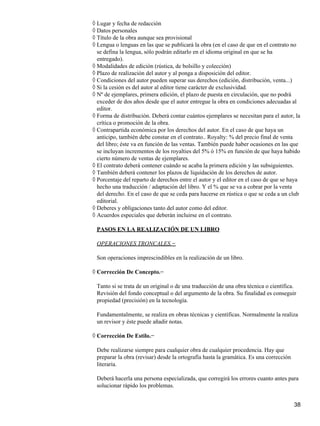 Lugar y fecha de redacción◊
Datos personales◊
Título de la obra aunque sea provisional◊
Lengua o lenguas en las que se publicará la obra (en el caso de que en el contrato no
se defina la lengua, sólo podrán editarlo en el idioma original en que se ha
entregado).
◊
Modalidades de edición (rústica, de bolsillo y colección)◊
Plazo de realización del autor y al ponga a disposición del editor.◊
Condiciones del autor pueden superar sus derechos (edición, distribución, venta...)◊
Si la cesión es del autor al editor tiene carácter de exclusividad.◊
Nº de ejemplares, primera edición, el plazo de puesta en circulación, que no podrá
exceder de dos años desde que el autor entregue la obra en condiciones adecuadas al
editor.
◊
Forma de distribución. Deberá contar cuántos ejemplares se necesitan para el autor, la
crítica o promoción de la obra.
◊
Contrapartida económica por los derechos del autor. En el caso de que haya un
anticipo, también debe constar en el contrato.. Royalty: % del precio final de venta
del libro; éste va en función de las ventas. También puede haber ocasiones en las que
se incluyan incrementos de los royalties del 5% ó 15% en función de que haya habido
cierto número de ventas de ejemplares.
◊
El contrato deberá contener cuándo se acaba la primera edición y las subsiguientes.◊
También deberá contener los plazos de liquidación de los derechos de autor.◊
Porcentaje del reparto de derechos entre el autor y el editor en el caso de que se haya
hecho una traducción / adaptación del libro. Y el % que se va a cobrar por la venta
del derecho. En el caso de que se ceda para hacerse en rústica o que se ceda a un club
editorial.
◊
Deberes y obligaciones tanto del autor como del editor.◊
Acuerdos especiales que deberán incluirse en el contrato.◊
PASOS EN LA REALIZACIÓN DE UN LIBRO
OPERACIONES TRONCALES.−
Son operaciones imprescindibles en la realización de un libro.
Corrección De Concepto.−◊
Tanto si se trata de un original o de una traducción de una obra técnica o científica.
Revisión del fondo conceptual o del argumento de la obra. Su finalidad es conseguir
propiedad (precisión) en la tecnología.
Fundamentalmente, se realiza en obras técnicas y científicas. Normalmente la realiza
un revisor y éste puede añadir notas.
Corrección De Estilo.−◊
Debe realizarse siempre para cualquier obra de cualquier procedencia. Hay que
preparar la obra (revisar) desde la ortografía hasta la gramática. Es una corrección
literaria.
Deberá hacerla una persona especializada, que corregirá los errores cuanto antes para
solucionar rápido los problemas.
38
 