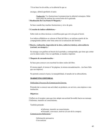 ! Si no hace los de arriba, es la editorial la que se
encarga y deberá aprobarlo el autor.
Traducción ! La ilustraciones la proporciona la editorial extranjera. Debe
estar antes de realizar las correcciones de la galerada.
⋅
Realización De Una Pauta O Maqueta.−◊
Se hace cuando hay muchas ilustraciones y sirve de guía.
Creación de índices alfabéticos.−◊
Sobre todo en obras técnicas o científicas para que sirva de guía al lector.
Los índices alfabéticos se colocan al final del libro y se realizan a partir de las
compaginadas (deben estar listas antes de la realización del fotolito)
Boceto, realización, impresión de la obra, cubierta (rústica), sobrecubierta
(cartoné; no siempre).−
◊
Se encarga a un grafista un boceto de la portada y contraportada, que tiene que contar
con los datos reales. Una vez aprobada, se manda a imprimir.
Maqueta de encuadernación.−◊
Se hace para conocer con exactitud los datos reales del libro.
El mismo papel, el mismo nº de páginas, la misma encuadernación... (no hace falta
que sea impreso)
No permite conocer el peso, la manejabilidad, el tamaño de la sobrecubierta.
MARKETING EDITORIAL
Publicidad, Procesos De Comunicación Externa.
Pretende dar a conocer una actividad, un producto, un servicio, una empresa o una
institución.
Objetivos:
Influir en el receptor, para que éste adopte una actitud favorable hacia ese mensaje◊
Informar, trasmitir un conocimiento.◊
También pretende:
Informar, trasmitir un conocimiento.•
Persuadir, convencer, motivar (el acto de la compra)•
Comunicación Publicitaria.−
Información persuasiva⋅
Crea noticias⋅
41
 