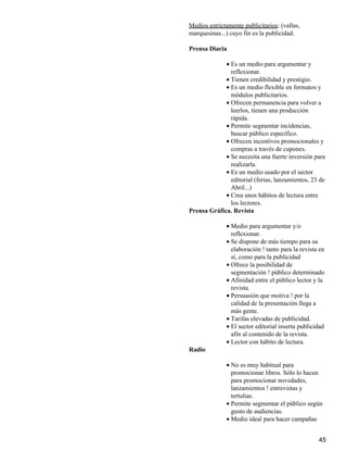 Medios estrictamente publicitarios: (vallas,
marquesinas...) cuyo fin es la publicidad.
Prensa Diaria
Es un medio para argumentar y
reflexionar.
•
Tienen credibilidad y prestigio.•
Es un medio flexible en formatos y
módulos publicitarios.
•
Ofrecen permanencia para volver a
leerlos, tienen una producción
rápida.
•
Permite segmentar incidencias,
buscar público específico.
•
Ofrecen incentivos promocionales y
compras a través de cupones.
•
Se necesita una fuerte inversión para
realizarla.
•
Es un medio usado por el sector
editorial (ferias, lanzamientos, 23 de
Abril...)
•
Crea unos hábitos de lectura entre
los lectores.
•
Prensa Gráfica. Revista
Medio para argumentar y/o
reflexionar.
•
Se dispone de más tiempo para su
elaboración ! tanto para la revista en
sí, como para la publicidad
•
Ofrece la posibilidad de
segmentación ! público determinado
•
Afinidad entre el público lector y la
revista.
•
Persuasión que motiva ! por la
calidad de la presentación llega a
más gente.
•
Tarifas elevadas de publicidad.•
El sector editorial inserta publicidad
afín al contenido de la revista.
•
Lector con hábito de lectura.•
Radio
No es muy habitual para
promocionar libros. Sólo lo hacen
para promocionar novedades,
lanzamientos ! entrevistas y
tertulias.
•
Permite segmentar el público según
gusto de audiencias.
•
Medio ideal para hacer campañas•
45
 