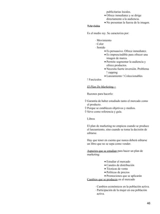 publicitarias locales.
Ofrece inmediatez y se dirige
directamente a la audiencia.
•
No presentan la fuerza de la imagen.•
Televisión
Es el medio rey. Se caracteriza por:
Movimiento⋅
Color⋅
Sonido⋅
Es persuasivo. Ofrece inmediatez.•
Es imprescindible para ofrecer una
imagen de marca.
•
Permite segmentar la audiencia y
ofrece productos.
•
Necesita fuerte inversión. Problema
! zapping
•
Lanzamiento ! Coleccionables•
! Fascículos
El Plan De Marketing.−
Razones para hacerlo:
Garantía de haber estudiado tanto el mercado como
el producto.
◊
Porque se establecen objetivos y medios.◊
Sirve como referencia y guía.◊
Libros
El plan de marketing no empieza cuando se produce
el lanzamiento, sino cuando se toma la decisión de
editarse.
Hay que tener en cuenta que nunca deberá editarse
un libro que no se sepa como vender.
Aspectos que se estudian para hacer un plan de
marketing:
Estudiar el mercado•
Canales de distribución•
Técnicas de venta•
Políticas de precios•
Promociones que se aplicarán•
Cambios que se producen en el mercado
Cambios económicos en la población activa.⋅
Participación de la mujer en esa población
activa.
⋅
46
 