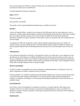 Una vez que tenemos los fotolitos se sacan las formas que es un elemento que hace posible la transferencia de
las tintas a un soporte para su reproducción.
La forma depende del sistema de impresión.
Offset, plancha
Serigrafía, pantalla
Huecograbado, un cilindro
Flexografía, cucho o goma fotopolímero(molécula que se modifica con la luz)
OFFSET
viene de la litografía (litho = piedra).En este sistema no hay diferencias entre las zonas impresoras y las no
impresoras, se llama impresión planográfica, la plancha está preparada químicamente de manera que las partes
que van en blanco absorben el agua, y las zonas de imagen se repelen de tal manera que después de
humedecer la plancha con agua y teniendo en cuenta que las tintas no son grasas estas solo se depositan en la
zona de imagen.
Las planchas de offset son de aluminio a cada vuelta de máquina la plancha pasa por unos rodillos con
solución acuosa y por unos rodillos de tinta. Se pueden imprimir pliego a pliego y también en rotativas, las
rotativas pueden imprimir hasta 50.000 impresiones por hora por las dos caras del papel, hasta 8 tintas a la
vez.
TIPOGRAFÍA.
Es un sistema de impresión en extinción, y de impresión en relieve, las zonas que se van a imprimir son mas
elevadas que las zonas blancas, los rodillos entintadores tocan la forma sólo en las partes en relieve que son
las que se imprimen en contacto con el soporte, al aplicarle presión normalmente son máquinas de impresión
de hoja por hoja(pliegos) pero también existen rotativa que imprimen sobre papel. Tanto la tipografía como el
offset, sólo sirven para imprimir sobre un soporte de papel.
HUECO GRABADO
Es todo lo contrario a la tipografía, las zonas de impresión se hallan bajorrelieve y las blancas a nivel. Las
tintas se depositan en el hueco e imprimen al tocar el soporte.
El hueco grabado es un sistema de impresión que utiliza tintas líquidas que se secan por exposición por tanto
es un buen sistema para imprimir sobre plástico. Este sistema necesita mucho tiempo para preparar los
cilindros y la máquina, sin embargo es el sistema que más ejemplares puede hacer con una sola forma, y la
calidad es buena.
FLEXOGRAFÍA
Es en relieve como en la tipografía, las máquinas son rotativas y se puede imprimir sobre soporte muy
variados, la forma es un caucho en relieve y no permite una tirada larga pero su coste es económico, la
impresión es directa y de gran velocidad, se utiliza para la impresión de bolsas comerciales, latas metálicas y
de cajas y embalajes.
SERIGRAFÍA
5
 