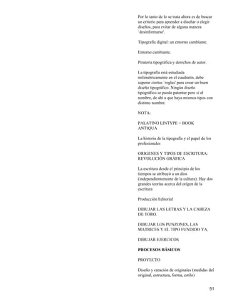 Por lo tanto de lo se trata ahora es de buscar
un criterio para aprender a diseñar o elegir
diseños, para evitar de alguna manera
`desinformarse'.
Tipografía digital: un entorno cambiante.
Entorno cambiante.
Piratería tipográfica y derechos de autor.
La tipografía está estudiada
milimétricamente en el cuadratín, debe
superar ciertas `reglas' para crear un buen
diseño tipográfico. Ningún diseño
tipográfico se puede patentar pero sí el
nombre, de ahí a que haya mismos tipos con
distinto nombre.
NOTA:
PALATINO LINTYPE = BOOK
ANTIQUA
La historia de la tipografía y el papel de los
profesionales
ORIGENES Y TIPOS DE ESCRITURA:
REVOLUCIÓN GRÁFICA
La escritura desde el principio de los
tiempos se atribuyó a un dios
(independientemente de la cultura). Hay dos
grandes teorías acerca del origen de la
escritura
Producción Editorial
DIBUJAR LAS LETRAS Y LA CABEZA
DE TORO.
DIBUJAR LOS PUNZONES, LAS
MATRICES Y EL TIPO FUNDIDO YA.
DIBUJAR EJERCICOS
PROCESOS BÁSICOS
PROYECTO
Diseño y creación de originales (medidas del
original, estructura, forma, estilo)
51
 