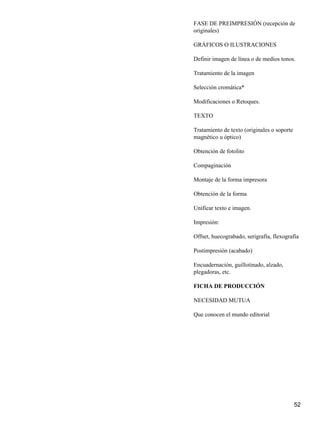 FASE DE PREIMPRESIÓN (recepción de
originales)
GRÁFICOS O ILUSTRACIONES
Definir imagen de línea o de medios tonos.
Tratamiento de la imagen
Selección cromática*
Modificaciones o Retoques.
TEXTO
Tratamiento de texto (originales o soporte
magnético u óptico)
Obtención de fotolito
Compaginación
Montaje de la forma impresora
Obtención de la forma
Unificar texto e imagen.
Impresión:
Offset, huecograbado, serigrafía, flexografía
Postimpresión (acabado)
Encuadernación, guillotinado, alzado,
plegadoras, etc.
FICHA DE PRODUCCIÓN
NECESIDAD MUTUA
Que conocen el mundo editorial
52
 