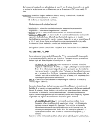 La letra uncial mayúscula era redondeada y de unos 25 mm de altura. Los nombres de uncial
y semiuncial se derivan de una medida romana que se denominaba UNCIA que medía 25
mm.
Semiuncial: Constituía un paso intermedio entre la uncial y la minúscula, y su fin era:♦
facilitar las transcripciones de los textos.◊
Y el ahorro de material en la escritura..◊
Medía justamente la mitad de la uncial.
Minúscula: La minúscula romana se desarrolló paralelamente a la escritura
mayúscula. La letra minúscula presentaba 2 variantes:
◊
Sentada: Que es la letra que ofrece aisladamente sus elementos alfabéticos.◊
Cursiva (" CARRERA): Los trazos finales de cada letra admiten cierta unión con los
siguientes. Inclinada Hacia delante lo que facilitaba la rapidez de su trazado,
haciéndola apta para todos los escritos comunes. La cursiva se usó en general hasta el
s. VII. A partir de esa fecha, se confundió con otras escrituras dando origen a las
diferentes escrituras nacionales, con las que se distinguen los países.
◊
En España se conocía como la letra Visigótica. Y en Francia como MEROVINGIA.
ALFABETO ULFILANO
Fue creado por el obispo godo Ulfilas en el s. IV. Se componía de 25 signos dando
origen más tarde al gótico antiguo que alcanzó en Europa un uso muy generalizado
hasta el siglo XV. Los visigodos lo introdujeron en España.
ESCRITURA CAROLINGIA: Tanta diversidad de escrituras nacionales
originó un verdadero caos de estilos. Al ocupar Carlomagno se inició la edad
de oro de la cultura medieval, por la generosa aportación que dispensó a las
ciencias y a las artes en todos los países Y abarcaba al Sacro Imperio romano
que el reestableció en Occidente. La escritura carolingia resulta en todas sus
variantes particularmente útil para el texto y se basaba en la antigua escritura
alemana principalmente en la semiuncial.
⋅
NOTA: El estilo de la capital romana se reservaría para los títulos. Y la uncial y
semiuncial para subtítulos.
La minúscula carolingia fue la primera que separó las palabras, y esto junto con la
facilidad de su trazado aseguran su difusión y permanencia en toda Europa occidental
durante de más de 4 siglos. Sustituyó este estilo a casi todas las escrituras antiguas.
Inicialmente, la semiuncial carolingia es redondeada y más tarde por ahorro de
especio y material (pergamino, que resultaba caro) se hizo más compacta y angulosa
originando, con algunas otras influencias la escritura gótica monacal.
LA ESCRITURA GÓTICA: Se inspira en la escritura nórdica. En su
formación influye notablemente la arquitectura gótica y ojival imperante,
particularmente de la catedrales francesas. Tuvo especial arraigo en la
Alemania que siempre la ha considerado como su escritura nacional. La
escritura gótica empezó desde finales del s. XII hasta principios del XVI:,
siendo puente de unión entre la labor de los amanuenses (copistas) y la
imprenta.
⋅
Sucesivas son las formas de la escritura gótica: gótica redonda, cursiva, semigótica...
9
 