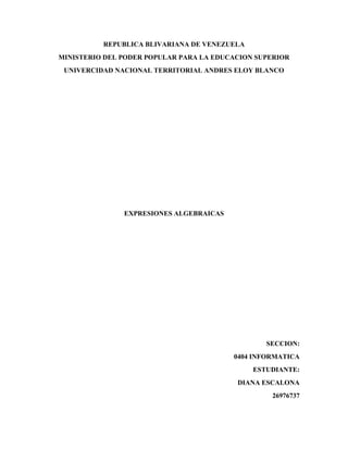 REPUBLICA BLIVARIANA DE VENEZUELA
MINISTERIO DEL PODER POPULAR PARA LA EDUCACION SUPERIOR
UNIVERCIDAD NACIONAL TERRITORIAL ANDRES ELOY BLANCO
EXPRESIONES ALGEBRAICAS
SECCION:
0404 INFORMATICA
ESTUDIANTE:
DIANA ESCALONA
26976737
 