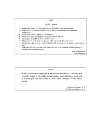 CHAT

                                    (Nicolás y Rafael)

   Nicolás dice: Rafael, ¿es cierto que nuestro tío Rodrigo esconde un secreto?
   Rafael dice: Sí es cierto, le pregunté qué es pero no me dijo nada porque es algo
    vergonzoso.
   Nicolás dice: ¿No te contó ni te dio una pista?
   Rafael dice: Sí me dio una pista, dijo que estaba en el árbol.
   Nicolás dice: Y ese árbol, está cerca de la casa?
   Rafael dice: No lo sé, pero creo que ese árbol está al lado de nuestra casa.
   Nicolás dice: ¿Qué te parece si vamos a buscar? Si lo intentamos de repente encontramos
    algo.
   Rafael dice: No lo sé, creo que no lo encontraremos ni así buscando debajo de las rocas.
    Pero está bien, lo intentaremos.
                                                                           Leslie Pelaez Zavaleta
                                                                              Elena Rojas Bacilio




                                         AVISO

    Se dará una buena recompensa a la persona que sepa el lugar exacto donde se
    encuentre una carta extraviada, que pertenece a nuestra familia, o también, a
    la persona que haya encontrado la famosa carta, entregarla lo más rápido
    posible.


                                                                   Sofía Quiroz Rodríguez (1° B)
                                                                  Danicksa Armas Cabrera (1° A)
 