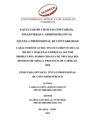 FACULTAD DE CIENCIAS CONTABLES,
FINANCIERAS Y ADMINISTRATIVAS
ESCUELA PROFESIONAL DE CONTABILIDAD
CARACTERÍSTICAS DEL FINANCIAMIENTO DE LAS
MICRO Y PEQUEÑAS EMPRESAS, SECTOR
PRODUCCIÓN, RUBRO CRIANZA DE TRUCHAS DEL
DISTRITO DE SHILLA, PROVINCIA DE CARHUAZ-
2018
TESIS PARA OPTAR EL TÍTULO PROFESIONAL
DE CONTADOR PÚBLICO
AUTORA
CADILLO CRUZ, JUDITH YOSELIN
ORCID: 0000-0002-1682-5854
ASESOR
SUÁREZ SÁNCHEZ, JUAN DE DIOS
ORCID: 0000-0002-5204-7412
HUARAZ – PERÚ
2019
 