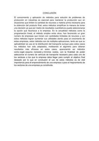CONCLUSIÓN
El conocimiento y aplicación de métodos para solución de problemas de
producción en industrias es esencial para mantener la producción aun en
situaciones que limiten la cantidad de recursos o materia prima necesaria para
la obtención del producto final, estos métodos simplifican la manera de tomar
una decisión ya que por medio de resultados cuantitativos puede seleccionarse
la opción que favorezca a la empresa. En la actualidad métodos como la
programación lineal, el método simplex entre otros, han favorecido un gran
número de empresas que inician con cantidades limitadas de recursos y con
estos métodos logran aumentar sus utilidades dando paso al crecimiento de
estas empresas, estos métodos son de múltiples aplicaciones, tanto así que su
aplicabilidad se usa en la distribución del transporte aunque para estos casos
los métodos han sido adaptados, moldeando el algoritmo para obtener
resultados más eficaces en estos casos, apareciendo así métodos
como vogel, esquina noroeste y mínimos costos, con la finalidad de poder
seleccionar el numero de vehículo de transporte necesario para cada uno de
los sectores a los que la empresa deba llegar para cumplir el objetivo final
deseado por lo que en conclusión el uso de estos métodos es de vital
importancia para el emprendimiento de una empresa o para el mejoramiento de
los sectores de una empresa ya constituida.
 