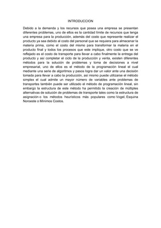INTRODUCCION
Debido a la demanda y los recursos que posea una empresa se presentan
diferentes problemas, uno de ellos es la cantidad límite de recursos que tenga
una empresa para la producción, además del costo que represente realizar el
producto ya sea debido al costo del personal que se requiera para almacenar la
materia prima, como el costo del mismo para transformar la materia en el
producto final y todos los procesos que este implique, otro costo que se ve
reflejado es el costo de transporte para llevar a cabo finalmente la entrega del
producto y así completar el ciclo de la producción y venta, existen diferentes
métodos para la solución de problemas y toma de decisiones a nivel
empresarial, uno de ellos es el método de la programación lineal el cual
mediante una serie de algoritmos y pasos logra dar un valor ante una decisión
tomada para llevar a cabo la producción, así mismo puede utilizarse el método
simplex el cual admite un mayor número de variables ante problemas de
transportes también puede ser utilizado el método de programación lineal, sin
embargo la estructura de este método ha permitido la creación de múltiples
alternativas de solución de problemas de transporte tales como la estructura de
asignación o los métodos heurísticos más populares como Vogel, Esquina
Noroeste o Mínimos Costos.
 