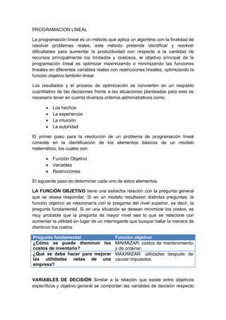 PROGRAMACION LINEAL
La programación lineal es un método que aplica un algoritmo con la finalidad de
resolver problemas reales, este método pretende identificar y resolver
dificultades para aumentar la productividad con respecto a la cantidad de
recursos principalmente los limitados y costosos, el objetivo principal de la
programación lineal es optimizar maximizando o minimizando las funciones
lineales en diferentes variables reales con restricciones lineales, optimizando la
función objetivo también lineal.
Los resultados y el proceso de optimización se convierten en un respaldo
cuantitativo de las decisiones frente a las situaciones planteadas para esto es
necesario tener en cuenta diversos criterios administrativos como:
 Los hechos
 La experiencia
 La intuición
 La autoridad
El primer paso para la resolución de un problema de programación lineal
consiste en la identificación de los elementos básicos de un modelo
matemático, los cuales son:
 Función Objetivo
 Variables
 Restricciones
El siguiente paso es determinar cada uno de estos elementos.
LA FUNCIÓN OBJETIVO tiene una estrecha relación con la pregunta general
que se desea responder. Sí en un modelo resultasen distintas preguntas, la
función objetivo se relacionaría con la pregunta del nivel superior, es decir, la
pregunta fundamental. Si en una situación se desean minimizar los costos, es
muy probable que la pregunta de mayor nivel sea la que se relacione con
aumentar la utilidad en lugar de un interrogante que busque hallar la manera de
disminuir los costos.
Pregunta fundamental Función objetivo
¿Cómo se puede disminuir los
costos de inventario?
MINIMIZAR: costos de mantenimiento
y de ordenar.
¿Qué se debe hacer para mejorar
las utilidades netas de una
empresa?
MAXIMIZAR: utilidades después de
causar impuestos.
VARIABLES DE DECISIÓN Similar a la relación que existe entre objetivos
específicos y objetivo general se comportan las variables de decisión respecto
 